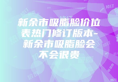 新余市吸脂脸价位表热门修订版本-新余市吸脂脸会不会很贵