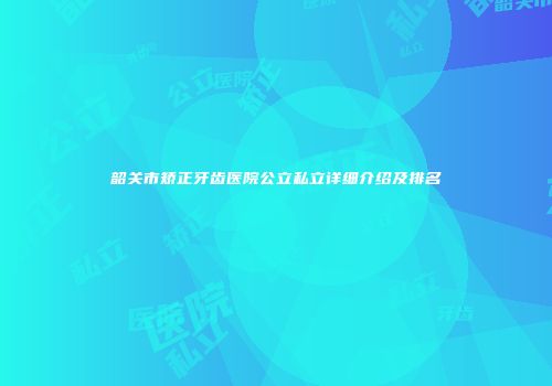 韶关市矫正牙齿医院公立私立详细介绍及排名