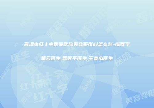 普洱市红十字博爱医院美容整形科怎么样-推荐李望云医生,周登平医生,王春杰医生