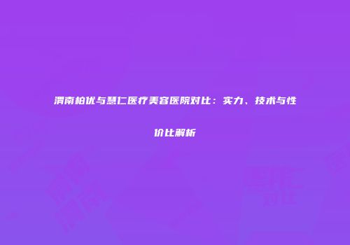 渭南柏优与慧仁医疗美容医院对比：实力、技术与性价比解析