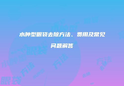 水肿型眼袋去除方法、费用及常见问题解答