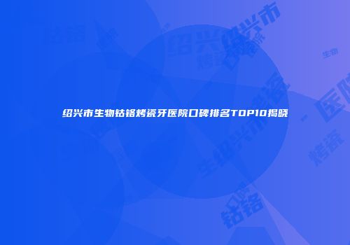 绍兴市生物钴铬烤瓷牙医院口碑排名TOP10揭晓