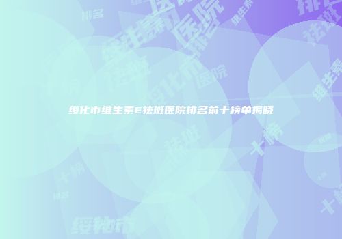 绥化市维生素E祛斑医院排名前十榜单揭晓