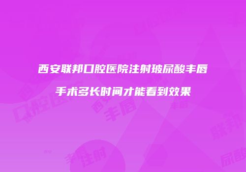 西安联邦口腔医院注射玻尿酸丰唇手术多长时间才能看到效果