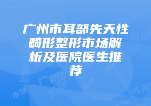 广州市耳部先天性畸形整形市场解析及医院医生推荐