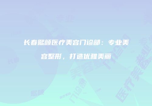 长春熙颜医疗美容门诊部：专业美容整形，打造优雅美丽