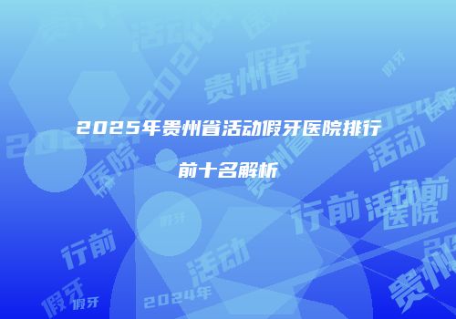 2025年贵州省活动假牙医院排行前十名解析