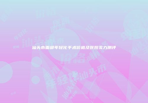 汕头市面部年轻化手术价格及医院实力测评