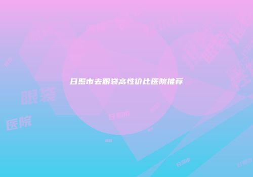 日照市去眼袋高性价比医院推荐