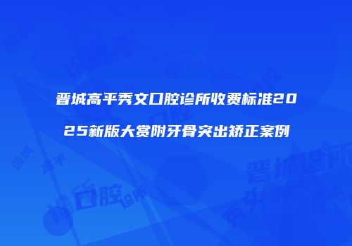 晋城高平秀文口腔诊所收费标准2025新版大赏附牙骨突出矫正案例