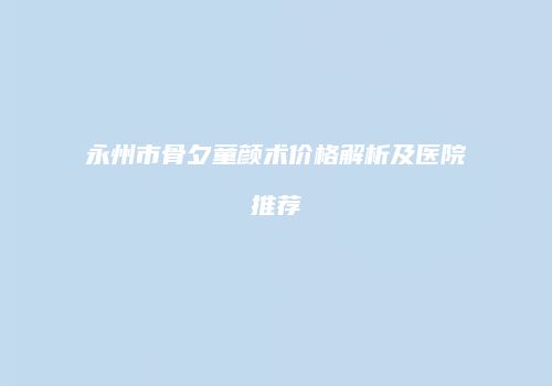 永州市骨夕童颜术价格解析及医院推荐