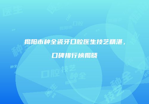 揭阳市种全瓷牙口腔医生技艺精湛，口碑排行榜揭晓