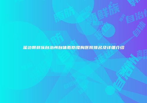 延边朝鲜族自治州自体脂肪隆胸医院排名及详细介绍