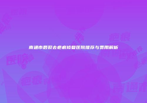南通市唇裂去疤痕修复医院推荐与费用解析