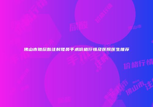 佛山市玻尿酸注射隆鼻手术价格行情及医院医生推荐