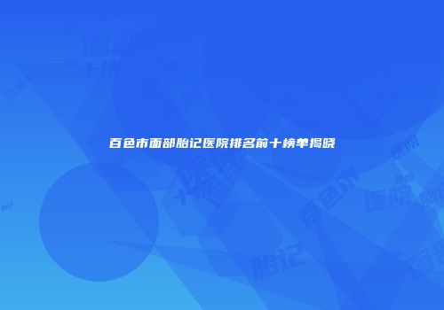 百色市面部胎记医院排名前十榜单揭晓