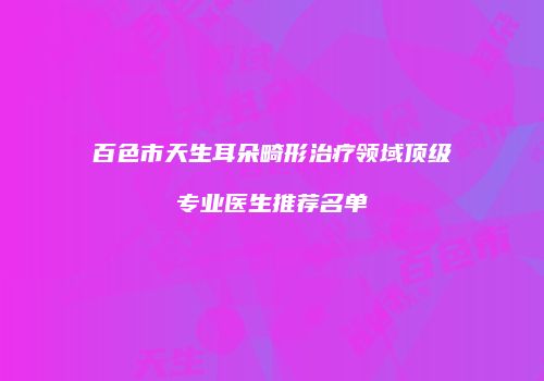 百色市天生耳朵畸形治疗领域顶级专业医生推荐名单