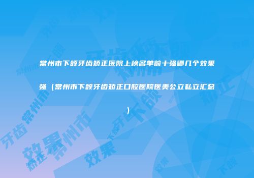 常州市下颌牙齿矫正医院上榜名单前十强哪几个效果强（常州市下颌牙齿矫正口腔医院医美公立私立汇总）
