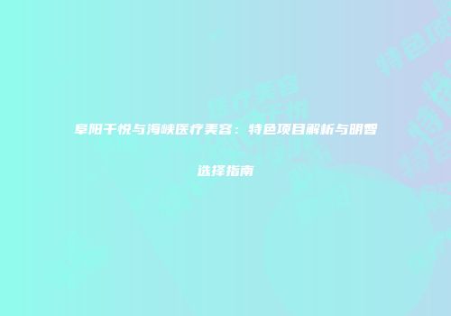 阜阳千悦与海峡医疗美容：特色项目解析与明智选择指南