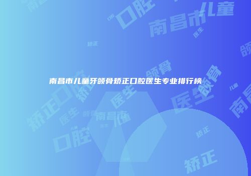 南昌市儿童牙颌骨矫正口腔医生专业排行榜