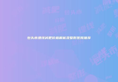 包头市埋线减肥价格解析及整形医院推荐