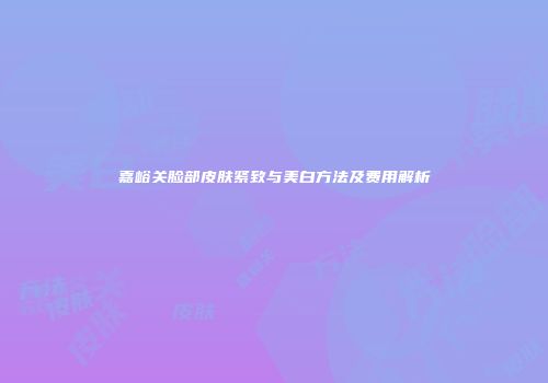 嘉峪关脸部皮肤紧致与美白方法及费用解析