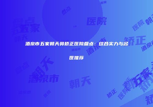 酒泉市五家朝天鼻矫正医院盘点：综合实力与名医推荐
