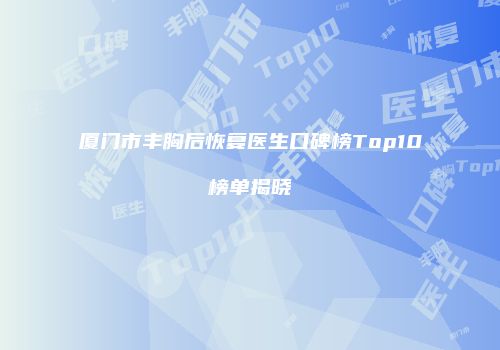 厦门市丰胸后恢复医生口碑榜Top10榜单揭晓