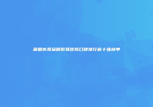 莆田市耳朵畸形耳医院口碑排行前十强榜单