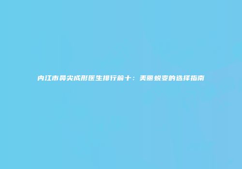 内江市鼻尖成形医生排行前十：美丽蜕变的选择指南