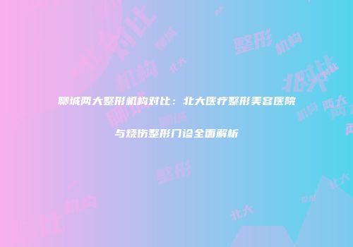 聊城两大整形机构对比：北大医疗整形美容医院与烧伤整形门诊全面解析