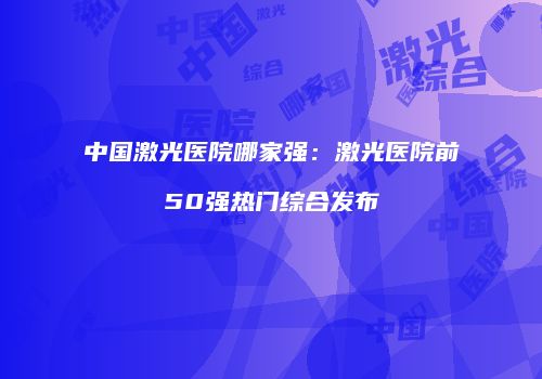 中国激光医院哪家强：激光医院前50强热门综合发布