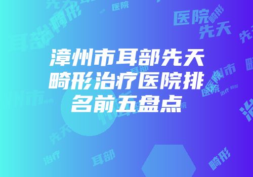 漳州市耳部先天畸形治疗医院排名前五盘点