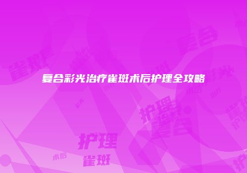 复合彩光治疗雀斑术后护理全攻略