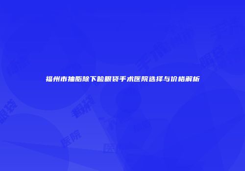 福州市抽脂除下睑眼袋手术医院选择与价格解析