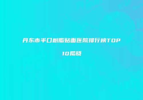 丹东市半口树脂贴面医院排行榜TOP10揭晓