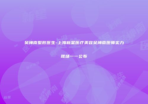 吴坤南整形医生-上海新星医疗美容吴坤南医师实力现场一一公布