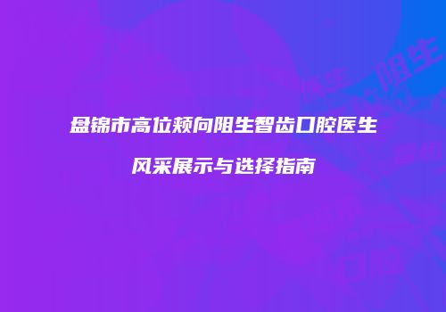 盘锦市高位颊向阻生智齿口腔医生风采展示与选择指南