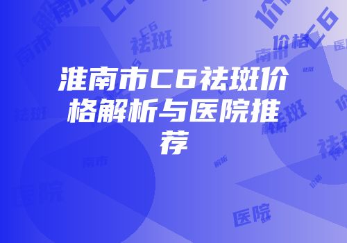 淮南市C6祛斑价格解析与医院推荐