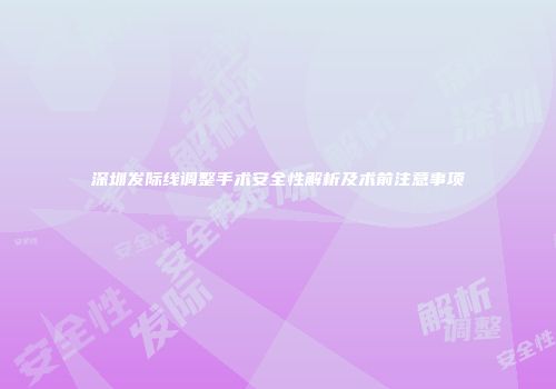 深圳发际线调整手术安全性解析及术前注意事项