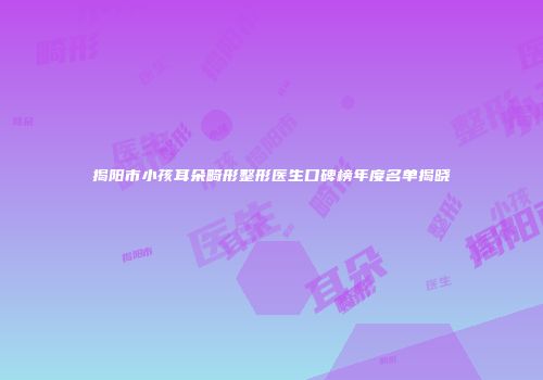 揭阳市小孩耳朵畸形整形医生口碑榜年度名单揭晓