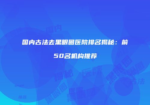 国内古法去黑眼圈医院排名揭秘：前50名机构推荐