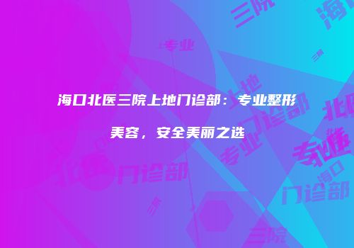 海口北医三院上地门诊部：专业整形美容，安全美丽之选