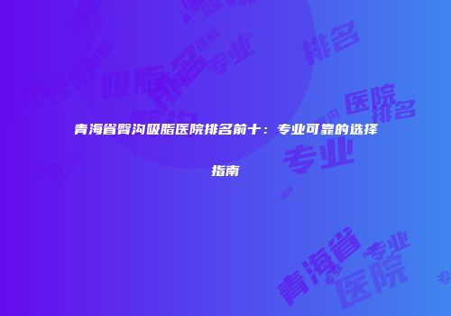 青海省臀沟吸脂医院排名前十：专业可靠的选择指南
