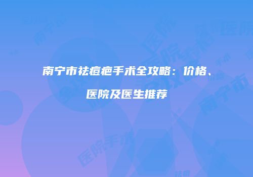 南宁市祛痘疤手术全攻略：价格、医院及医生推荐