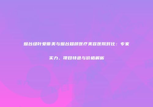 烟台绿叶爱丽美与烟台知颜医疗美容医院对比：专家实力、项目特色与价格解析