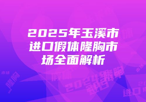 2025年玉溪市进口假体隆胸市场全面解析