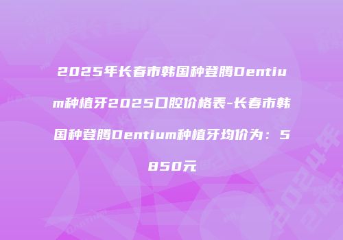 2025年长春市韩国种登腾Dentium种植牙2025口腔价格表-长春市韩国种登腾Dentium种植牙均价为：5850元