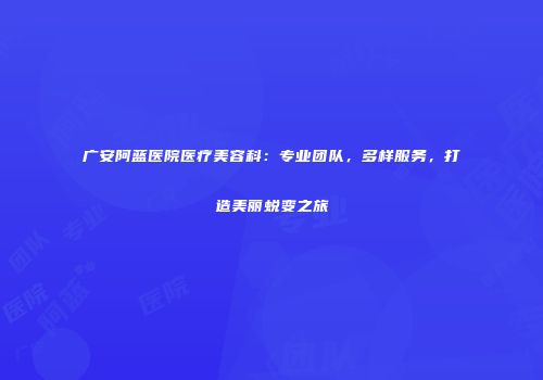 广安阿蓝医院医疗美容科：专业团队，多样服务，打造美丽蜕变之旅