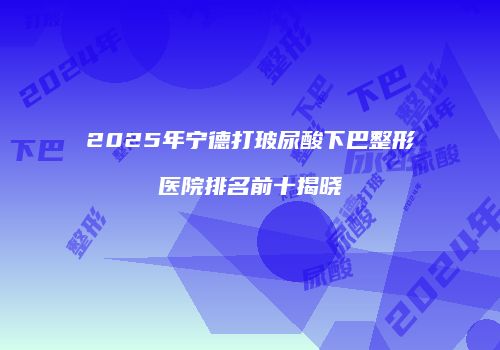 2025年宁德打玻尿酸下巴整形医院排名前十揭晓